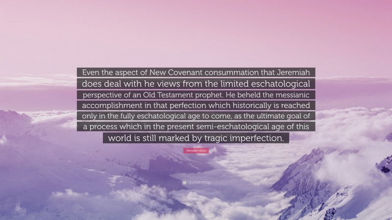 Meredith Kline Quote: “Even the aspect of New Covenant consummation that Jeremiah does deal with he views from the limited eschatological perspective of an Old Testament prophet. He beheld the messianic accomplishment in that perfection which historically is reached only in the fully eschatological age to come, as the ultimate goal of a process which in the present semi-eschatological age of this world is still marked by tragic imperfection.”