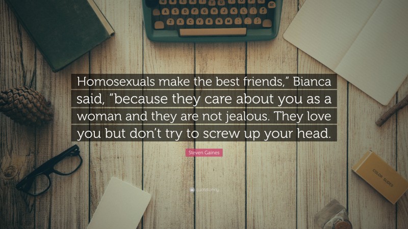 Steven Gaines Quote: “Homosexuals make the best friends,” Bianca said, “because they care about you as a woman and they are not jealous. They love you but don’t try to screw up your head.”