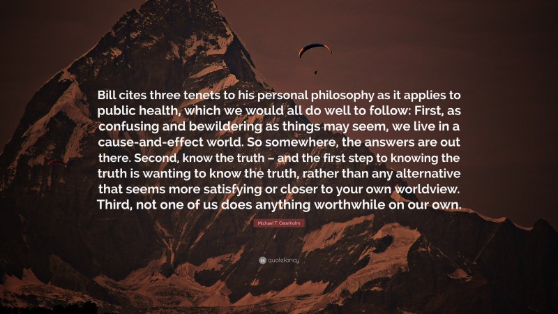 Michael T. Osterholm Quote: “Bill cites three tenets to his personal philosophy as it applies to public health, which we would all do well to follow: First, as confusing and bewildering as things may seem, we live in a cause-and-effect world. So somewhere, the answers are out there. Second, know the truth – and the first step to knowing the truth is wanting to know the truth, rather than any alternative that seems more satisfying or closer to your own worldview. Third, not one of us does anything worthwhile on our own.”