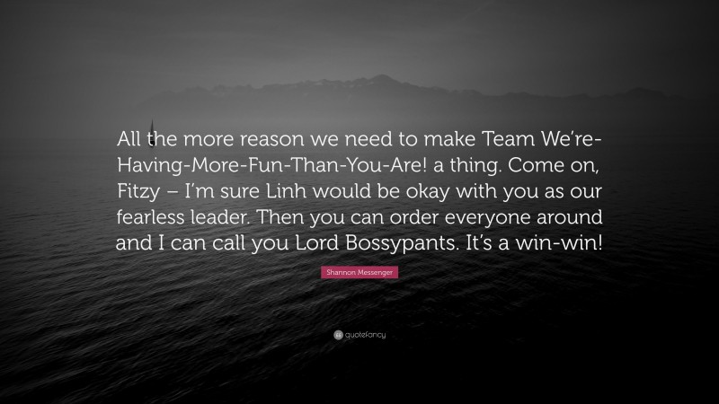 Shannon Messenger Quote: “All the more reason we need to make Team We’re-Having-More-Fun-Than-You-Are! a thing. Come on, Fitzy – I’m sure Linh would be okay with you as our fearless leader. Then you can order everyone around and I can call you Lord Bossypants. It’s a win-win!”