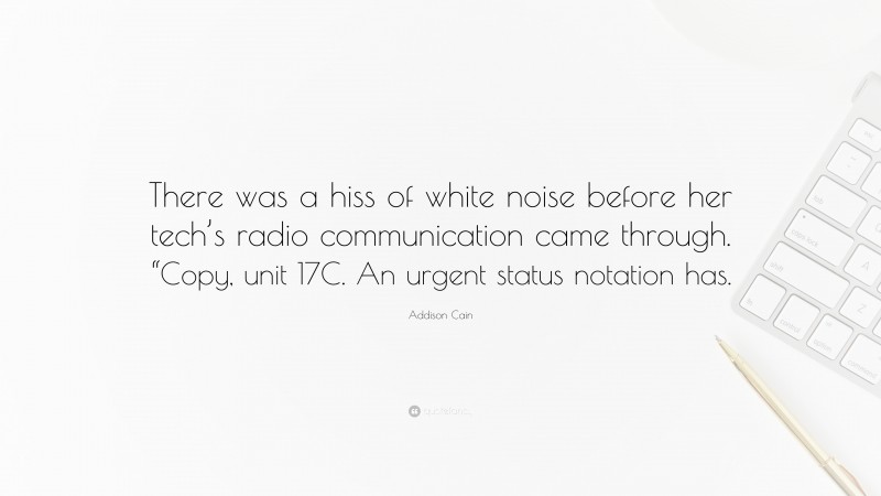 Addison Cain Quote: “There was a hiss of white noise before her tech’s radio communication came through. “Copy, unit 17C. An urgent status notation has.”