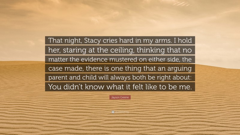 Jayson Greene Quote: “That night, Stacy cries hard in my arms. I hold her, staring at the ceiling, thinking that no matter the evidence mustered on either side, the case made, there is one thing that an arguing parent and child will always both be right about: You didn’t know what it felt like to be me.”