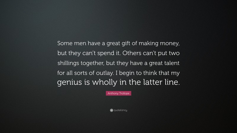 Anthony Trollope Quote: “Some men have a great gift of making money, but they can’t spend it. Others can’t put two shillings together, but they have a great talent for all sorts of outlay. I begin to think that my genius is wholly in the latter line.”