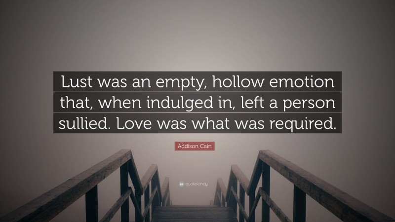 Addison Cain Quote: “Lust was an empty, hollow emotion that, when indulged in, left a person sullied. Love was what was required.”