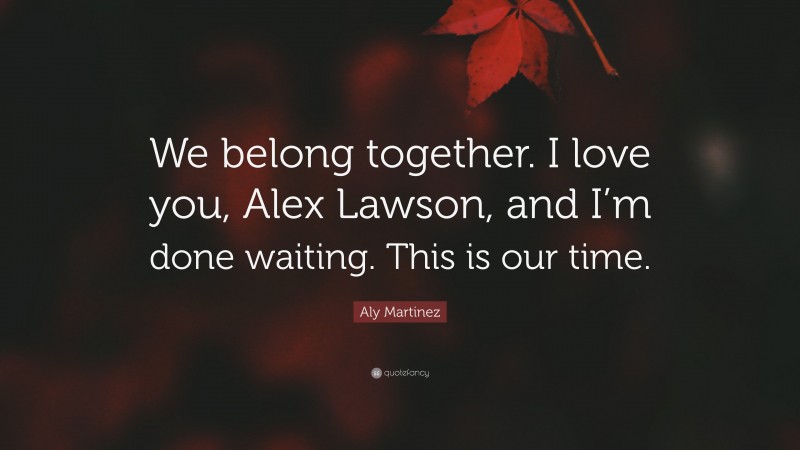 Aly Martinez Quote: “We belong together. I love you, Alex Lawson, and I’m done waiting. This is our time.”