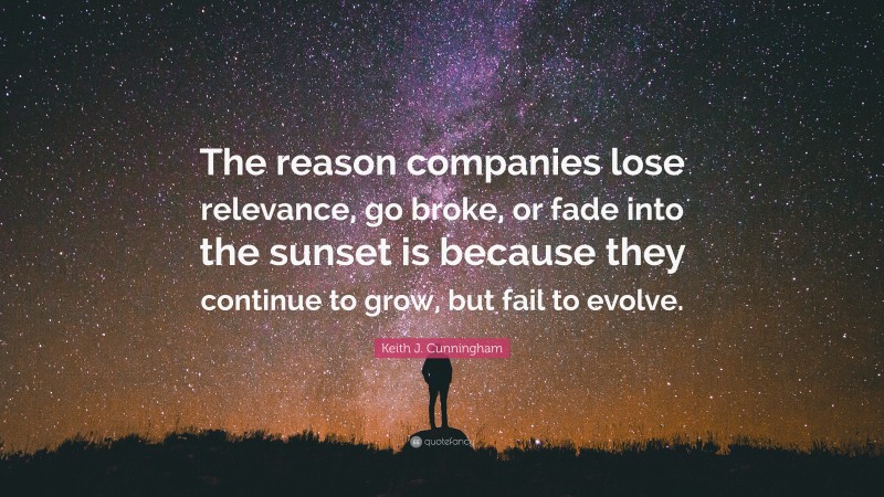 Keith J. Cunningham Quote: “The reason companies lose relevance, go broke, or fade into the sunset is because they continue to grow, but fail to evolve.”