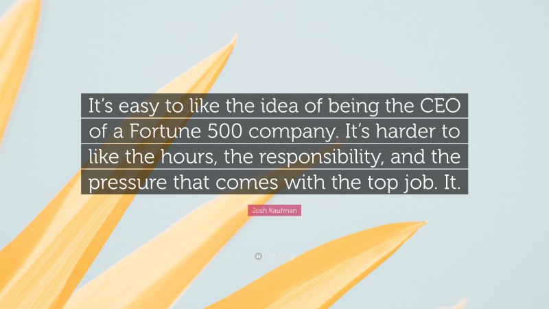 Josh Kaufman Quote: “It’s easy to like the idea of being the CEO of a Fortune 500 company. It’s harder to like the hours, the responsibility, and the pressure that comes with the top job. It.”
