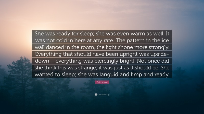 Tarjei Vesaas Quote: “She was ready for sleep; she was even warm as well. It was not cold in here at any rate. The pattern in the ice wall danced in the room, the light shone more strongly. Everything that should have been upright was upside-down – everything was piercingly bright. Not once did she think this was strange; it was just as it should be. She wanted to sleep; she was languid and limp and ready.”