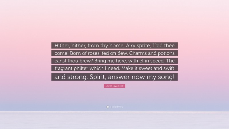 Louisa May Alcott Quote: “Hither, hither, from thy home, Airy sprite, I bid thee come! Born of roses, fed on dew, Charms and potions canst thou brew? Bring me here, with elfin speed, The fragrant philter which I need. Make it sweet and swift and strong, Spirit, answer now my song!”