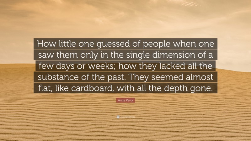 Anne Perry Quote: “How little one guessed of people when one saw them only in the single dimension of a few days or weeks; how they lacked all the substance of the past. They seemed almost flat, like cardboard, with all the depth gone.”