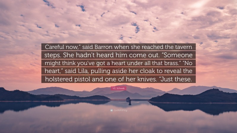 V.E. Schwab Quote: “Careful now,” said Barron when she reached the tavern steps. She hadn’t heard him come out. “Someone might think you’ve got a heart under all that brass.” “No heart,” said Lila, pulling aside her cloak to reveal the holstered pistol and one of her knives. “Just these.”