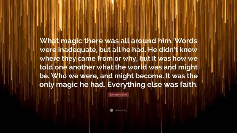 Samantha Silva Quote: “What magic there was all around him. Words were inadequate, but all he had. He didn’t know where they came from or why, but it was how we told one another what the world was and might be. Who we were, and might become. It was the only magic he had. Everything else was faith.”