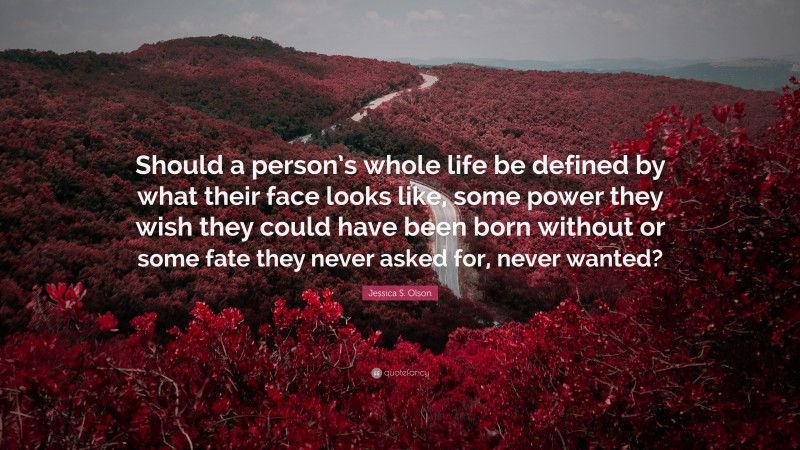 Jessica S. Olson Quote: “Should a person’s whole life be defined by what their face looks like, some power they wish they could have been born without or some fate they never asked for, never wanted?”