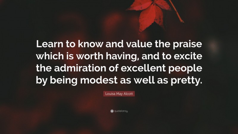 Louisa May Alcott Quote: “Learn to know and value the praise which is worth having, and to excite the admiration of excellent people by being modest as well as pretty.”