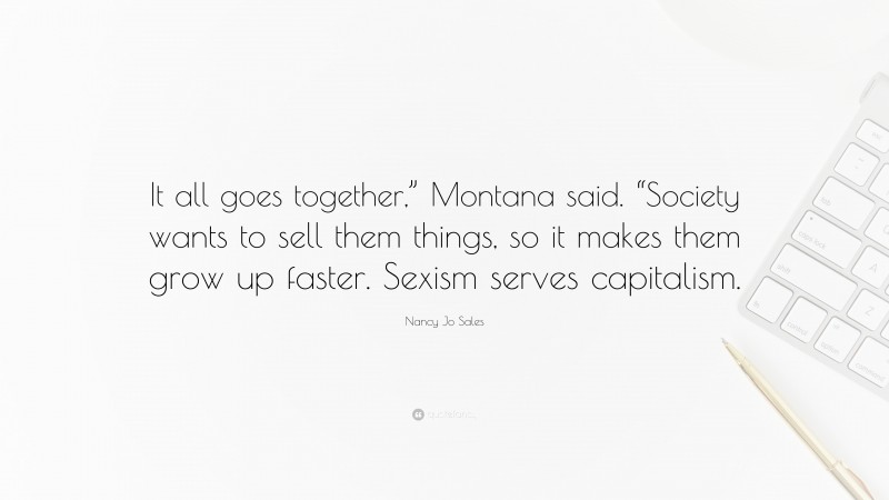 Nancy Jo Sales Quote: “It all goes together,” Montana said. “Society wants to sell them things, so it makes them grow up faster. Sexism serves capitalism.”