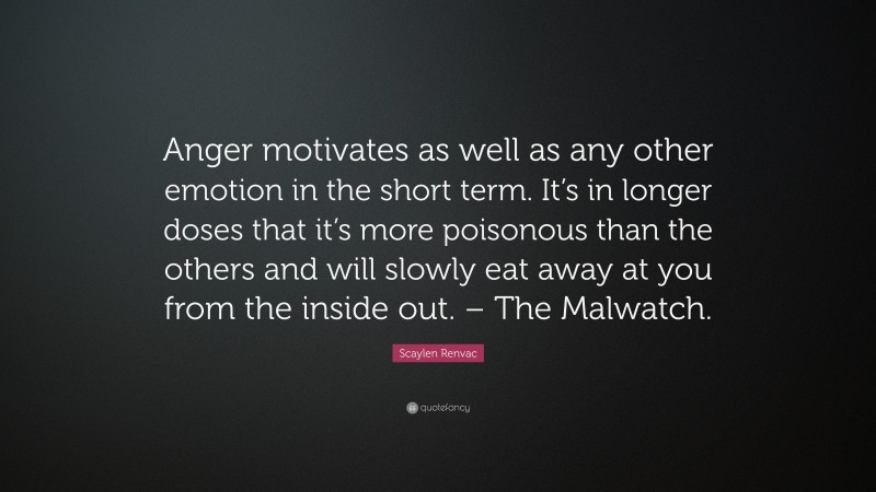 Scaylen Renvac Quote: “Anger motivates as well as any other emotion in the short term. It’s in longer doses that it’s more poisonous than the others and will slowly eat away at you from the inside out. – The Malwatch.”