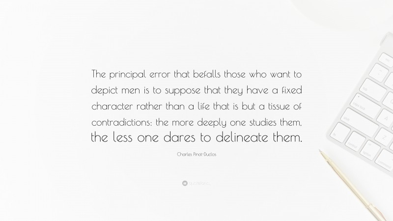 Charles Pinot-Duclos Quote: “The principal error that befalls those who want to depict men is to suppose that they have a fixed character rather than a life that is but a tissue of contradictions: the more deeply one studies them, the less one dares to delineate them.”