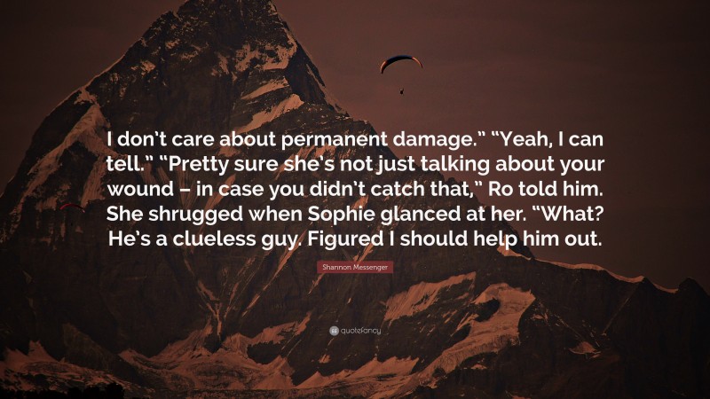Shannon Messenger Quote: “I don’t care about permanent damage.” “Yeah, I can tell.” “Pretty sure she’s not just talking about your wound – in case you didn’t catch that,” Ro told him. She shrugged when Sophie glanced at her. “What? He’s a clueless guy. Figured I should help him out.”