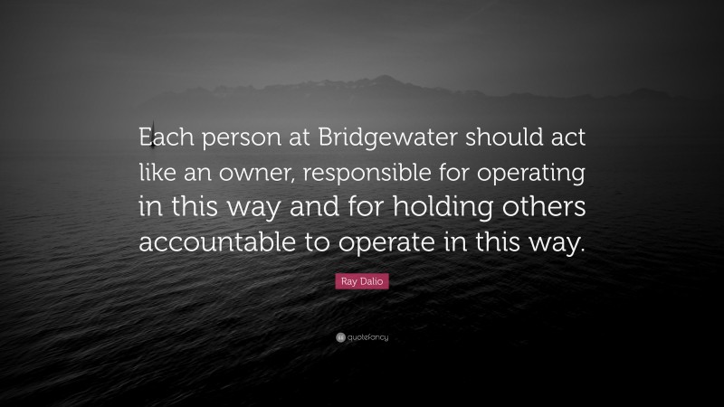 Ray Dalio Quote: “Each person at Bridgewater should act like an owner, responsible for operating in this way and for holding others accountable to operate in this way.”