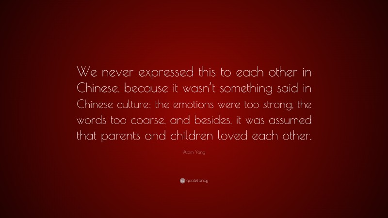 Atom Yang Quote: “We never expressed this to each other in Chinese, because it wasn’t something said in Chinese culture; the emotions were too strong, the words too coarse, and besides, it was assumed that parents and children loved each other.”