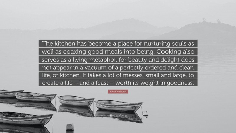Rachel Randolph Quote: “The kitchen has become a place for nurturing souls as well as coaxing good meals into being. Cooking also serves as a living metaphor, for beauty and delight does not appear in a vacuum of a perfectly ordered and clean life, or kitchen. It takes a lot of messes, small and large, to create a life – and a feast – worth its weight in goodness.”