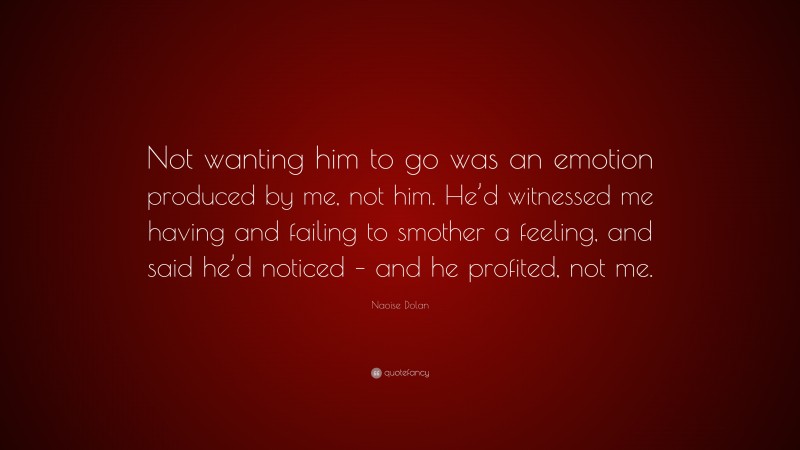 Naoise Dolan Quote: “Not wanting him to go was an emotion produced by me, not him. He’d witnessed me having and failing to smother a feeling, and said he’d noticed – and he profited, not me.”