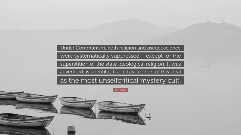 Carl Sagan Quote: “Under Communism, both religion and pseudoscience were systematically suppressed – except for the superstition of the state ideological religion. It was advertised as scientific, but fell as far short of this ideal as the most unselfcritical mystery cult.”