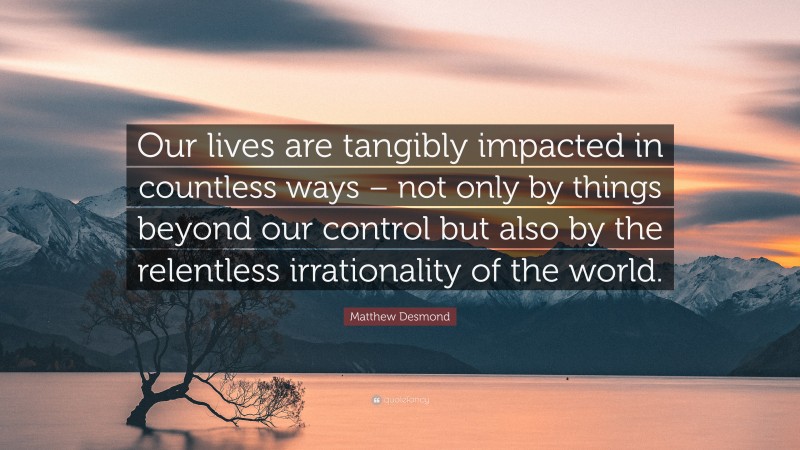 Matthew Desmond Quote: “Our lives are tangibly impacted in countless ways – not only by things beyond our control but also by the relentless irrationality of the world.”