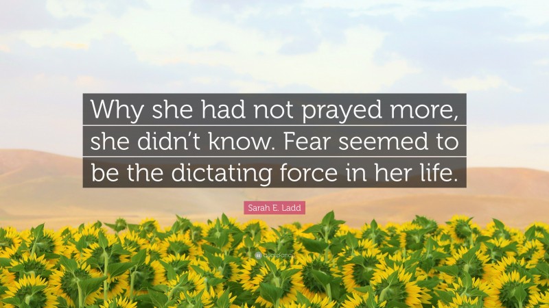 Sarah E. Ladd Quote: “Why she had not prayed more, she didn’t know. Fear seemed to be the dictating force in her life.”