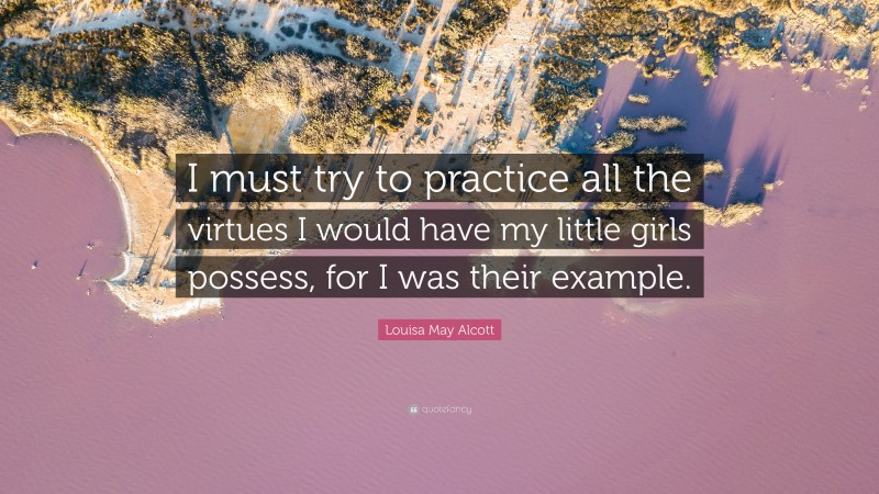 Louisa May Alcott Quote: “I must try to practice all the virtues I would have my little girls possess, for I was their example.”