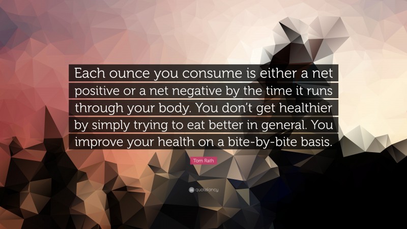 Tom Rath Quote: “Each ounce you consume is either a net positive or a net negative by the time it runs through your body. You don’t get healthier by simply trying to eat better in general. You improve your health on a bite-by-bite basis.”