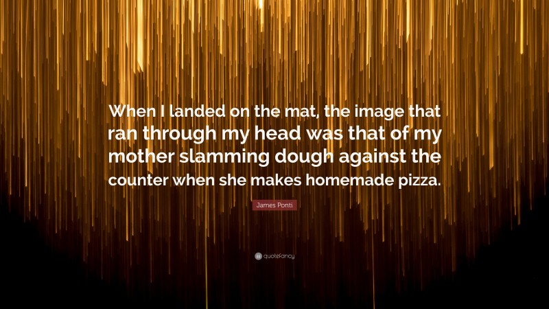 James Ponti Quote: “When I landed on the mat, the image that ran through my head was that of my mother slamming dough against the counter when she makes homemade pizza.”