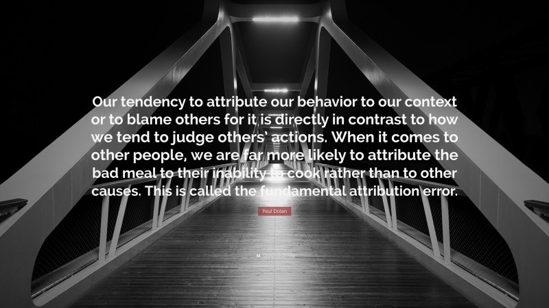 Paul Dolan Quote: “Our tendency to attribute our behavior to our context or to blame others for it is directly in contrast to how we tend to judge others’ actions. When it comes to other people, we are far more likely to attribute the bad meal to their inability to cook rather than to other causes. This is called the fundamental attribution error.”