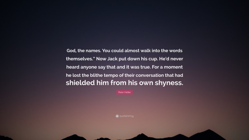 Peter Heller Quote: “God, the names. You could almost walk into the words themselves.” Now Jack put down his cup. He’d never heard anyone say that and it was true. For a moment he lost the blithe tempo of their conversation that had shielded him from his own shyness.”