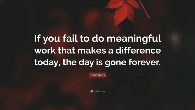 Tom Rath Quote: “If you fail to do meaningful work that makes a difference today, the day is gone forever.”