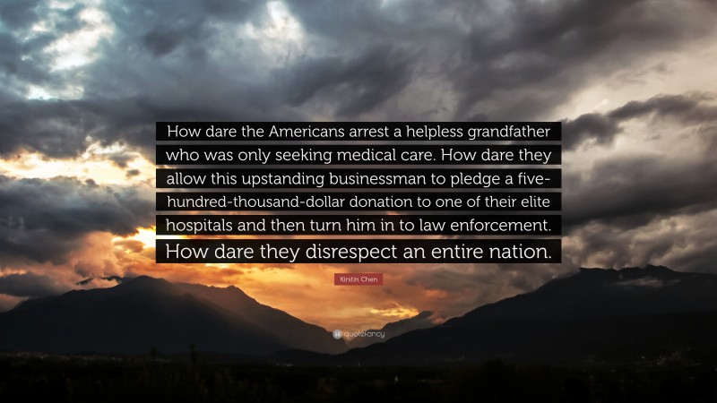 Kirstin Chen Quote: “How dare the Americans arrest a helpless grandfather who was only seeking medical care. How dare they allow this upstanding businessman to pledge a five-hundred-thousand-dollar donation to one of their elite hospitals and then turn him in to law enforcement. How dare they disrespect an entire nation.”