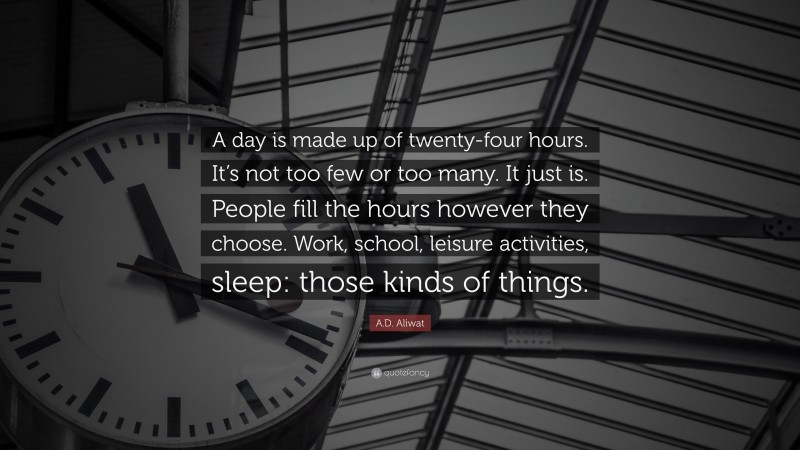 A.D. Aliwat Quote: “A day is made up of twenty-four hours. It’s not too few or too many. It just is. People fill the hours however they choose. Work, school, leisure activities, sleep: those kinds of things.”