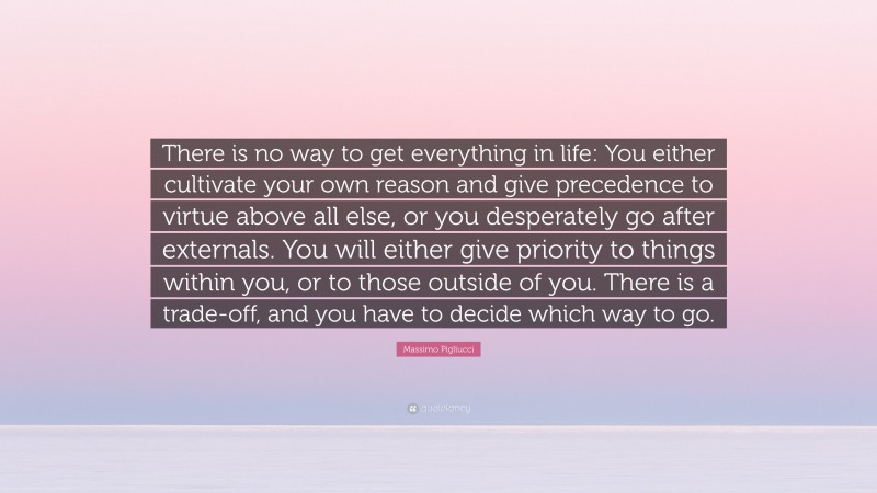Massimo Pigliucci Quote: “There is no way to get everything in life: You either cultivate your own reason and give precedence to virtue above all else, or you desperately go after externals. You will either give priority to things within you, or to those outside of you. There is a trade-off, and you have to decide which way to go.”