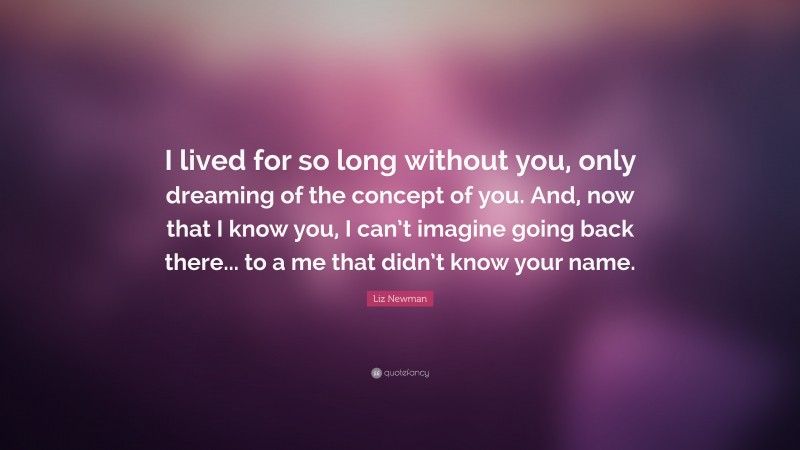 Liz Newman Quote: “I lived for so long without you, only dreaming of the concept of you. And, now that I know you, I can’t imagine going back there... to a me that didn’t know your name.”