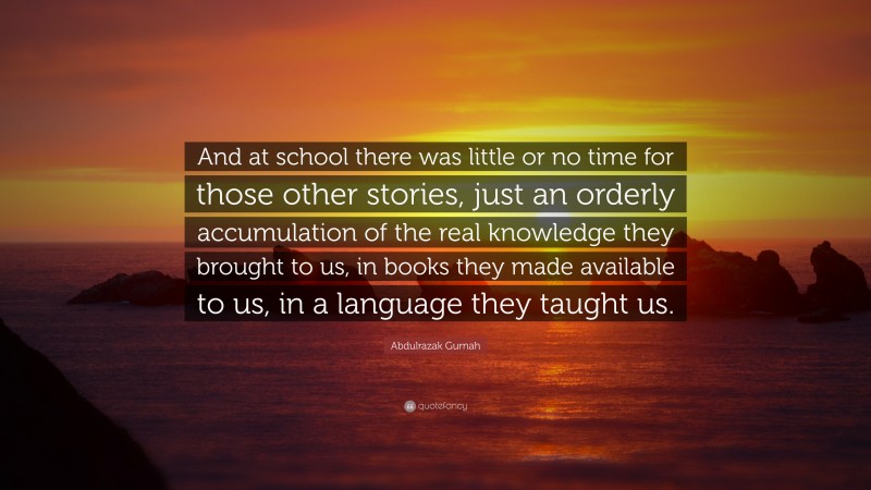 Abdulrazak Gurnah Quote: “And at school there was little or no time for those other stories, just an orderly accumulation of the real knowledge they brought to us, in books they made available to us, in a language they taught us.”