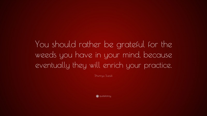Shunryu Suzuki Quote: “You should rather be grateful for the weeds you have in your mind, because eventually they will enrich your practice.”