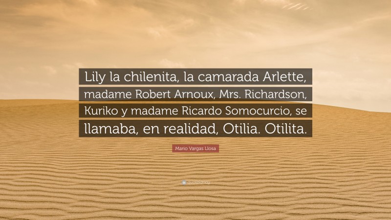 Mario Vargas Llosa Quote: “Lily la chilenita, la camarada Arlette, madame Robert Arnoux, Mrs. Richardson, Kuriko y madame Ricardo Somocurcio, se llamaba, en realidad, Otilia. Otilita.”