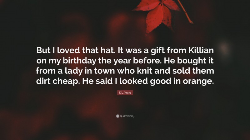 K.L. Kreig Quote: “But I loved that hat. It was a gift from Killian on my birthday the year before. He bought it from a lady in town who knit and sold them dirt cheap. He said I looked good in orange.”