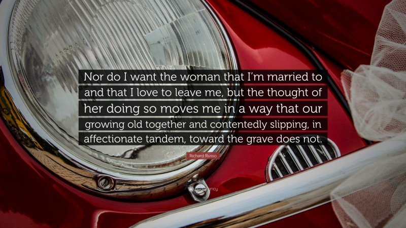 Richard Russo Quote: “Nor do I want the woman that I’m married to and that I love to leave me, but the thought of her doing so moves me in a way that our growing old together and contentedly slipping, in affectionate tandem, toward the grave does not.”