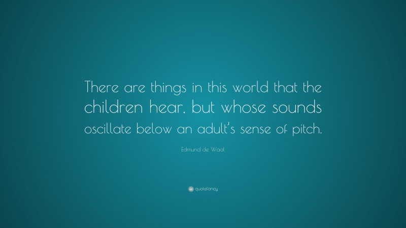 Edmund de Waal Quote: “There are things in this world that the children hear, but whose sounds oscillate below an adult’s sense of pitch.”