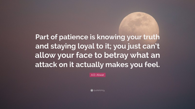 A.D. Aliwat Quote: “Part of patience is knowing your truth and staying loyal to it; you just can’t allow your face to betray what an attack on it actually makes you feel.”