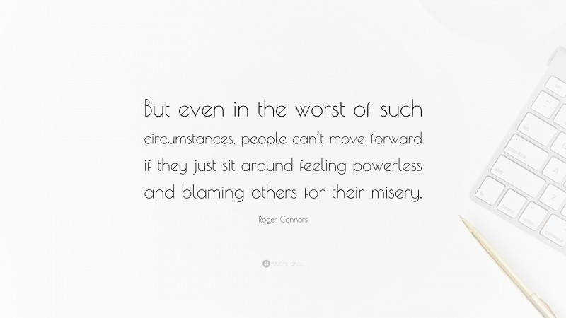 Roger Connors Quote: “But even in the worst of such circumstances, people can’t move forward if they just sit around feeling powerless and blaming others for their misery.”