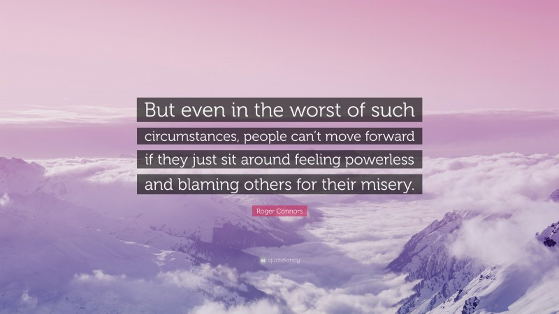 Roger Connors Quote: “But even in the worst of such circumstances, people can’t move forward if they just sit around feeling powerless and blaming others for their misery.”