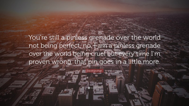 David Levithan Quote: “You’re still a pinless grenade over the world not being perfect. no, I am a pinless grenade over the world being cruel but every time I’m proven wrong, that pin goes in a little more.”