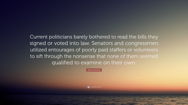 Steven Konkoly Quote: “Current politicians barely bothered to read the bills they signed or voted into law. Senators and congressmen utilized entourages of poorly paid staffers or volunteers to sift through the nonsense that none of them seemed qualified to examine on their own.”
